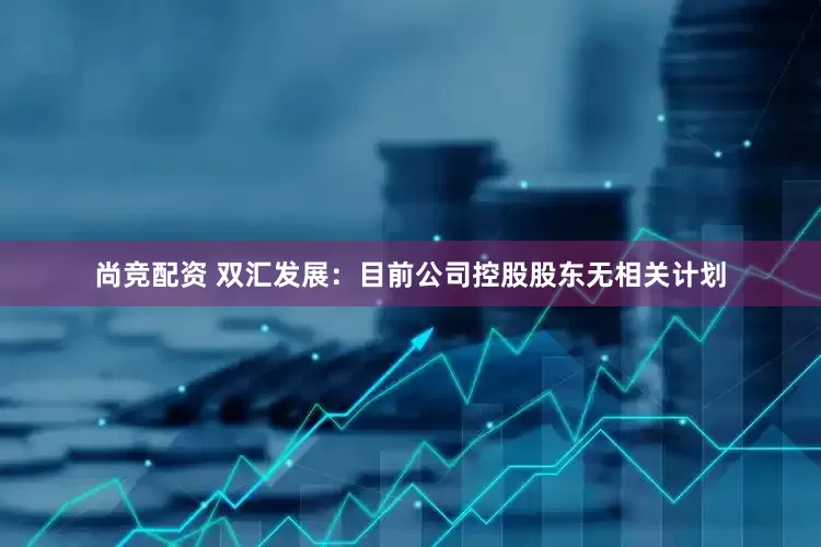 尚竞配资 双汇发展：目前公司控股股东无相关计划
