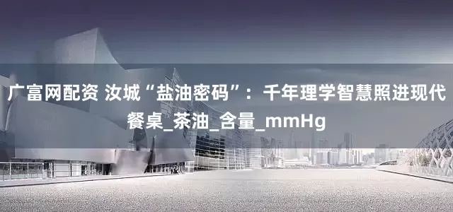 广富网配资 汝城“盐油密码”：千年理学智慧照进现代餐桌_茶油_含量_mmHg