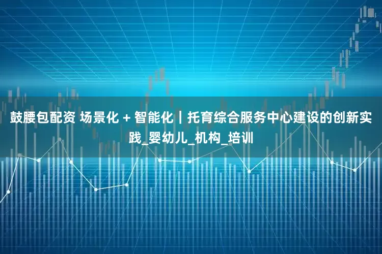 鼓腰包配资 场景化 + 智能化｜托育综合服务中心建设的创新实践_婴幼儿_机构_培训