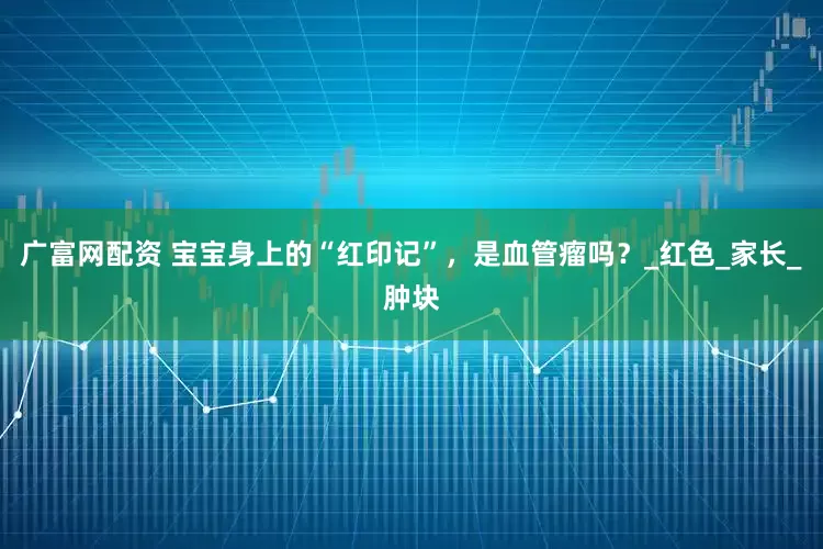 广富网配资 宝宝身上的“红印记”，是血管瘤吗？_红色_家长_肿块