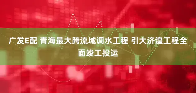 广发E配 青海最大跨流域调水工程 引大济湟工程全面竣工投运
