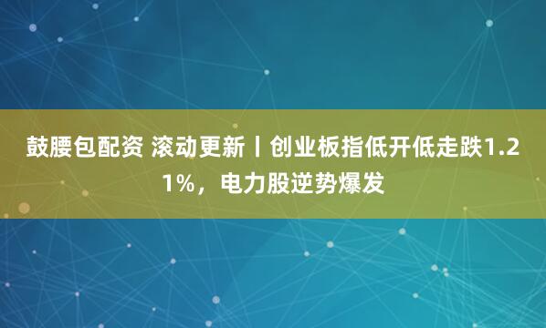 鼓腰包配资 滚动更新丨创业板指低开低走跌1.21%，电力股逆势爆发