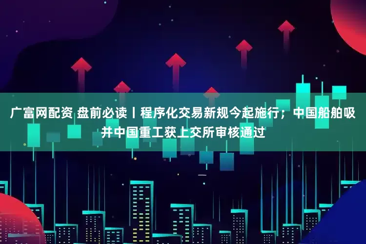 广富网配资 盘前必读丨程序化交易新规今起施行；中国船舶吸并中国重工获上交所审核通过