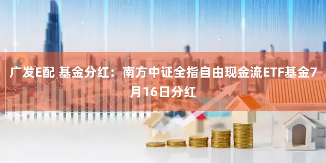 广发E配 基金分红：南方中证全指自由现金流ETF基金7月16日分红