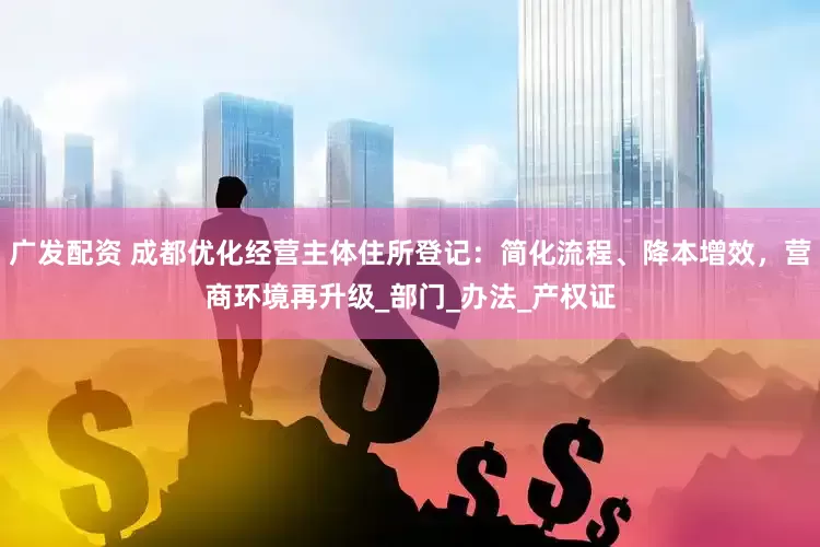 广发配资 成都优化经营主体住所登记：简化流程、降本增效，营商环境再升级_部门_办法_产权证