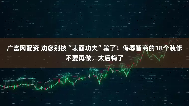 广富网配资 劝您别被“表面功夫”骗了！侮辱智商的18个装修不要再做，太后悔了