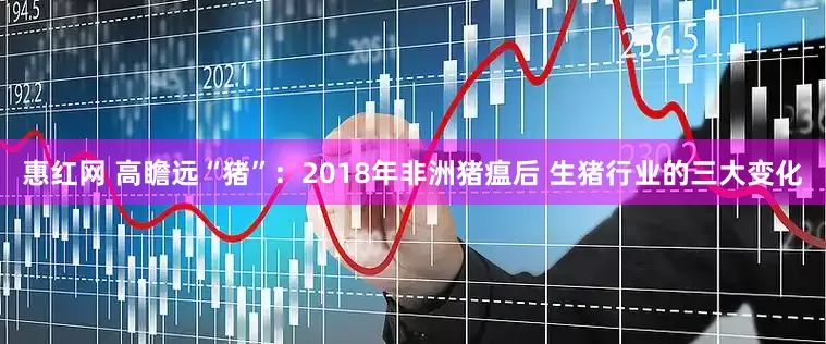 惠红网 高瞻远“猪”：2018年非洲猪瘟后 生猪行业的三大变化