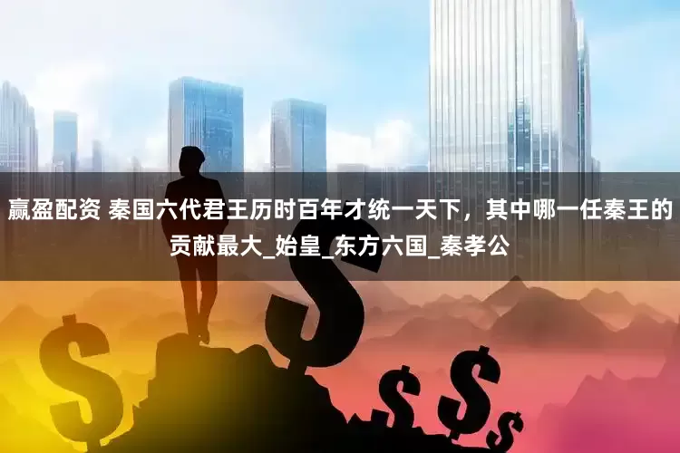 赢盈配资 秦国六代君王历时百年才统一天下，其中哪一任秦王的贡献最大_始皇_东方六国_秦孝公