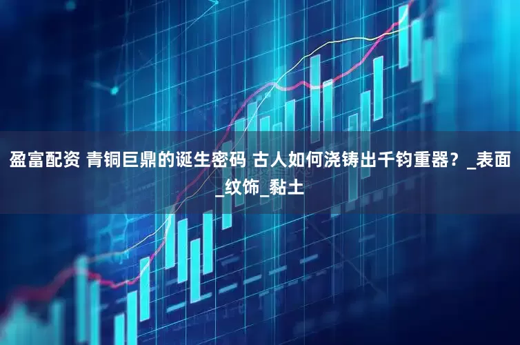 盈富配资 青铜巨鼎的诞生密码 古人如何浇铸出千钧重器？_表面_纹饰_黏土