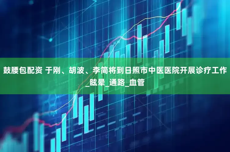 鼓腰包配资 于刚、胡波、李简将到日照市中医医院开展诊疗工作_眩晕_通路_血管