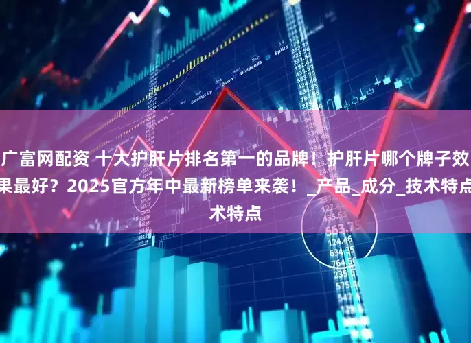 广富网配资 十大护肝片排名第一的品牌！护肝片哪个牌子效果最好？2025官方年中最新榜单来袭！_产品_成分_技术特点