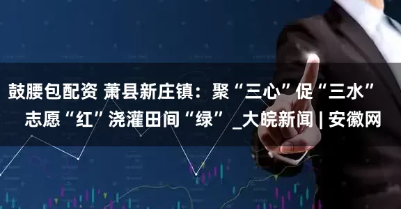 鼓腰包配资 萧县新庄镇：聚“三心”促“三水”    志愿“红”浇灌田间“绿” _大皖新闻 | 安徽网