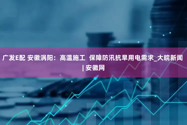 广发E配 安徽涡阳：高温施工  保障防汛抗旱用电需求_大皖新闻 | 安徽网