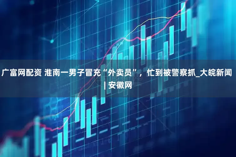 广富网配资 淮南一男子冒充“外卖员”，忙到被警察抓_大皖新闻 | 安徽网