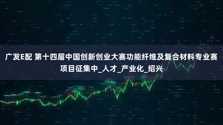 广发E配 第十四届中国创新创业大赛功能纤维及复合材料专业赛项目征集中_人才_产业化_绍兴