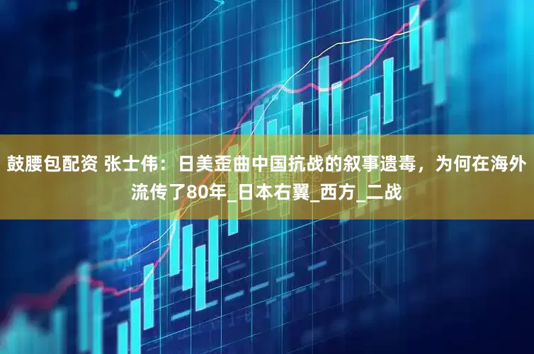 鼓腰包配资 张士伟：日美歪曲中国抗战的叙事遗毒，为何在海外流传了80年_日本右翼_西方_二战