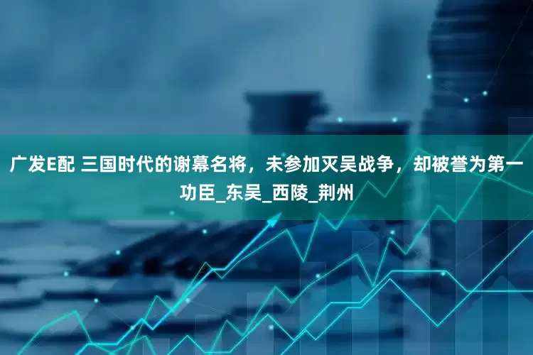 广发E配 三国时代的谢幕名将，未参加灭吴战争，却被誉为第一功臣_东吴_西陵_荆州