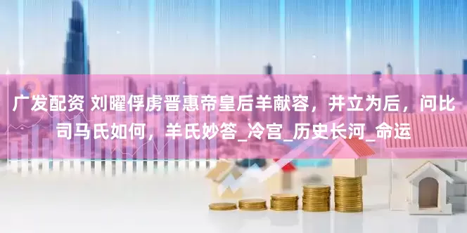 广发配资 刘曜俘虏晋惠帝皇后羊献容，并立为后，问比司马氏如何，羊氏妙答_冷宫_历史长河_命运