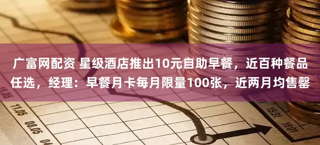 广富网配资 星级酒店推出10元自助早餐,近百种餐品任选,经理:早餐月卡每月限量100张,近两月均售罄