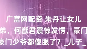 广富网配资 朱丹让女儿留级照顾弟弟，何猷君震惊发愣，豪门少爷都傻眼了？_儿子_网友_姐姐
