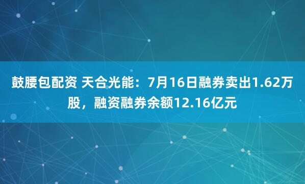 鼓腰包配资 天合光能：7月16日融券卖出1.62万股，融资融券余额12.16亿元