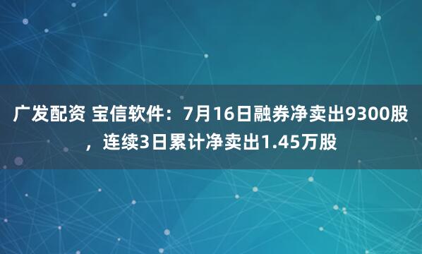 广发配资 宝信软件：7月16日融券净卖出9300股，连续3日累计净卖出1.45万股