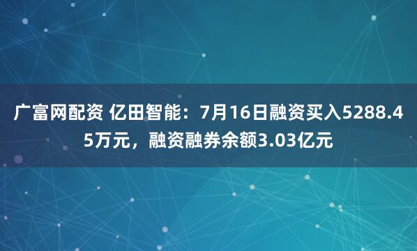 广富网配资 亿田智能：7月16日融资买入5288.45万元，融资融券余额3.03亿元