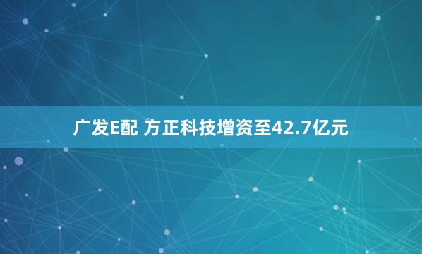 广发E配 方正科技增资至42.7亿元