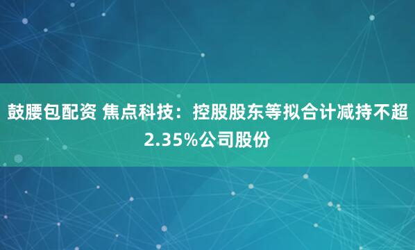鼓腰包配资 焦点科技：控股股东等拟合计减持不超2.35%公司股份