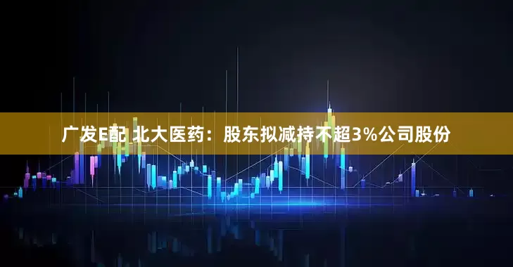 广发E配 北大医药：股东拟减持不超3%公司股份