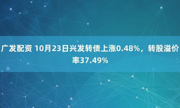 广发配资 10月23日兴发转债上涨0.48%，转股溢价率37.49%