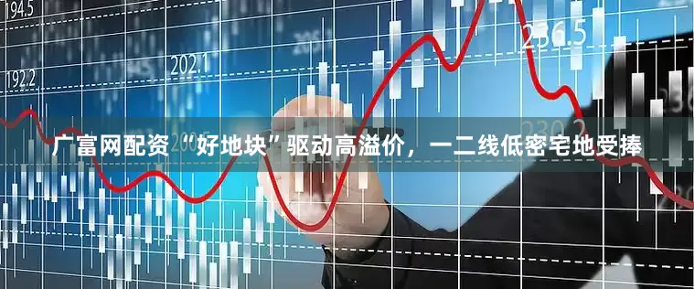 广富网配资 “好地块”驱动高溢价，一二线低密宅地受捧