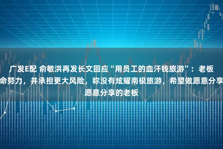 广发E配 俞敏洪再发长文回应“用员工的血汗钱旅游”：老板也在拼命努力，并承担更大风险，称没有炫耀南极旅游，希望做愿意分享的老板