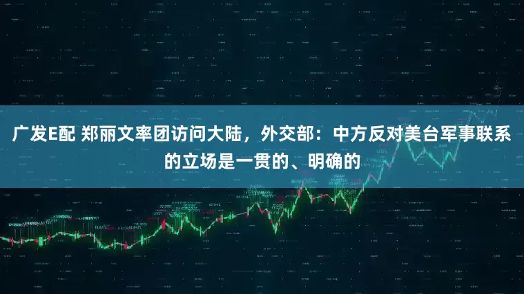 广发E配 郑丽文率团访问大陆，外交部：中方反对美台军事联系的立场是一贯的、明确的