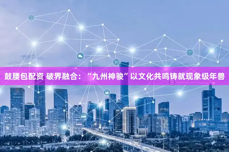 鼓腰包配资 破界融合：“九州神骏”以文化共鸣铸就现象级年兽
