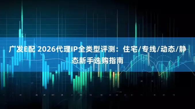 广发E配 2026代理IP全类型评测：住宅/专线/动态/静态新手选购指南